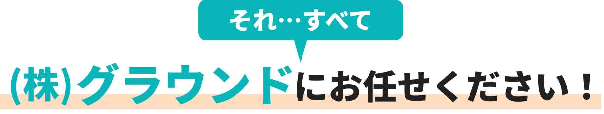 それ、、、すべて(株)グラウンドにお任せください